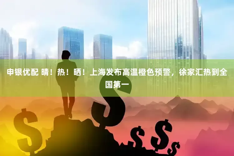 申银优配 晴！热！晒！上海发布高温橙色预警，徐家汇热到全国第一
