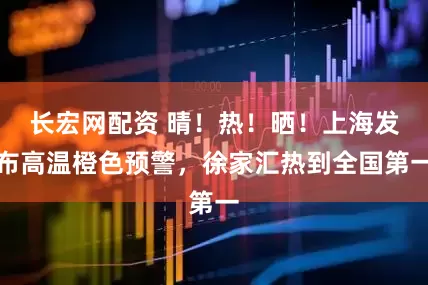 长宏网配资 晴！热！晒！上海发布高温橙色预警，徐家汇热到全国第一