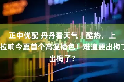 正中优配 丹丹看天气｜酷热，上海拉响今夏首个高温橙色！难道要出梅了？