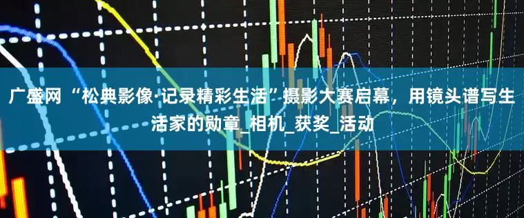 广盛网 “松典影像·记录精彩生活”摄影大赛启幕，用镜头谱写生活家的勋章_相机_获奖_活动
