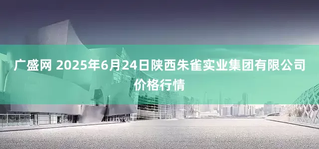 广盛网 2025年6月24日陕西朱雀实业集团有限公司价格行情