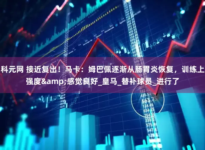 科元网 接近复出！马卡：姆巴佩逐渐从肠胃炎恢复，训练上强度&感觉良好_皇马_替补球员_进行了
