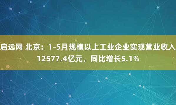 启远网 北京：1-5月规模以上工业企业实现营业收入12577.4亿元，同比增长5.1%