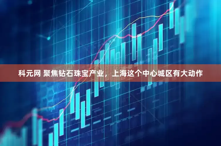 科元网 聚焦钻石珠宝产业，上海这个中心城区有大动作