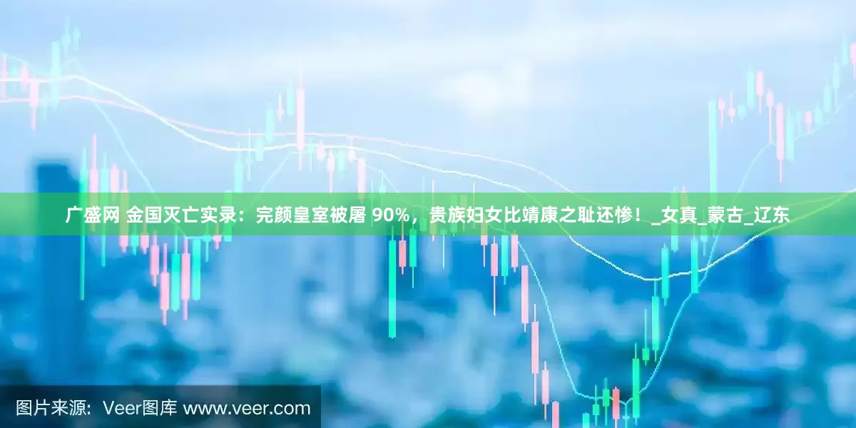 广盛网 金国灭亡实录：完颜皇室被屠 90%，贵族妇女比靖康之耻还惨！_女真_蒙古_辽东
