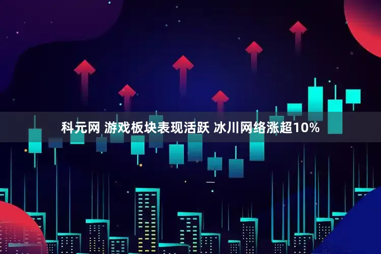 科元网 游戏板块表现活跃 冰川网络涨超10%