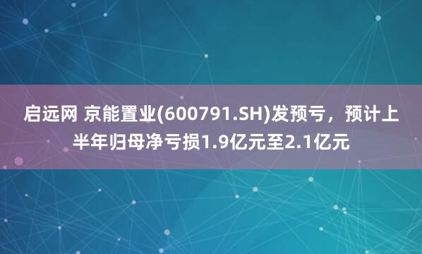 启远网 京能置业(600791.SH)发预亏，预计上半年归母净亏损1.9亿元至2.1亿元