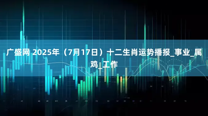 广盛网 2025年（7月17日）十二生肖运势播报_事业_属鸡_工作