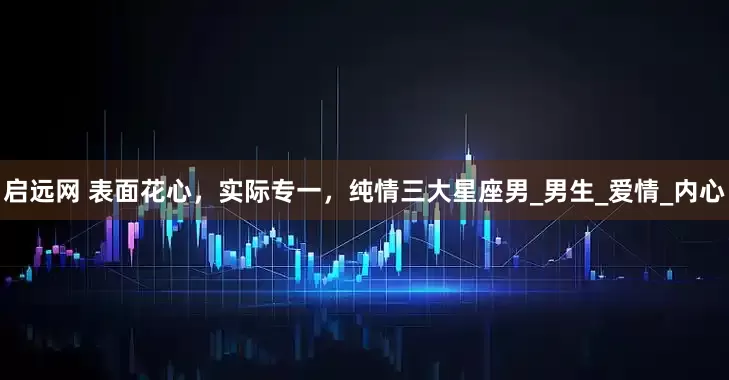 启远网 表面花心，实际专一，纯情三大星座男_男生_爱情_内心