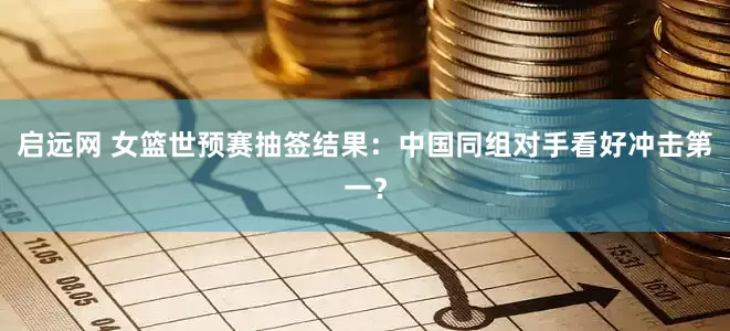 启远网 女篮世预赛抽签结果：中国同组对手看好冲击第一？