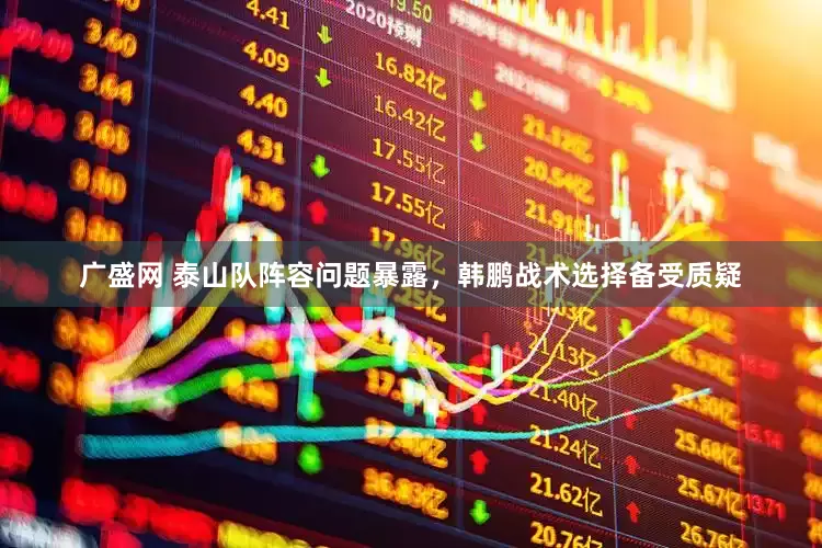 广盛网 泰山队阵容问题暴露，韩鹏战术选择备受质疑