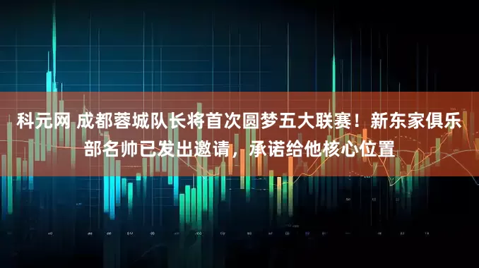 科元网 成都蓉城队长将首次圆梦五大联赛！新东家俱乐部名帅已发出邀请，承诺给他核心位置