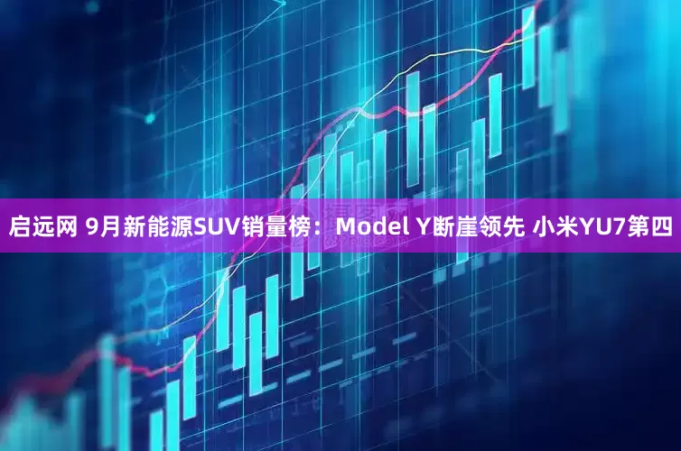 启远网 9月新能源SUV销量榜：Model Y断崖领先 小米YU7第四