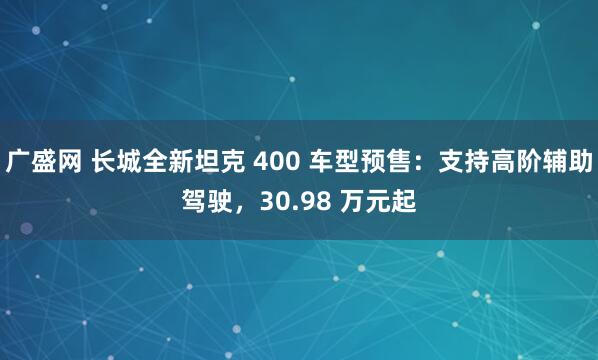 广盛网 长城全新坦克 400 车型预售：支持高阶辅助驾驶，30.98 万元起