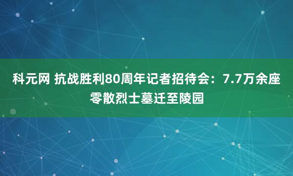 科元网 抗战胜利80周年记者招待会：7.7万余座零散烈士墓迁至陵园