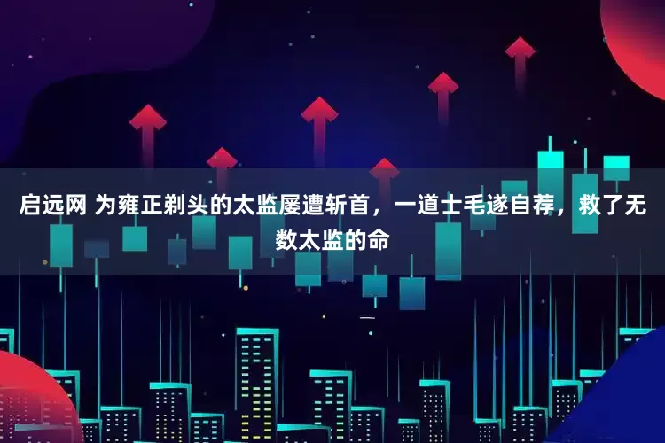 启远网 为雍正剃头的太监屡遭斩首，一道士毛遂自荐，救了无数太监的命