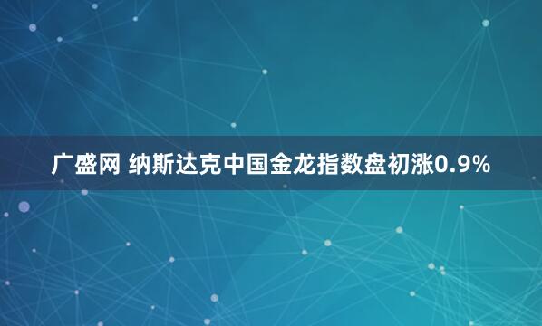 广盛网 纳斯达克中国金龙指数盘初涨0.9%