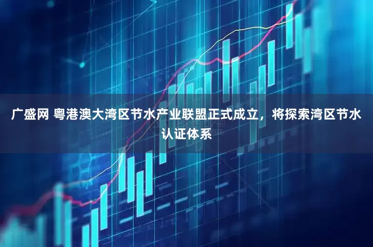 广盛网 粤港澳大湾区节水产业联盟正式成立，将探索湾区节水认证体系