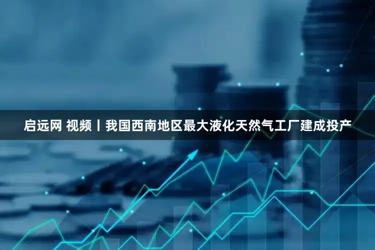 启远网 视频丨我国西南地区最大液化天然气工厂建成投产