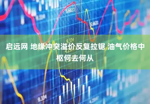 启远网 地缘冲突溢价反复拉锯 油气价格中枢何去何从