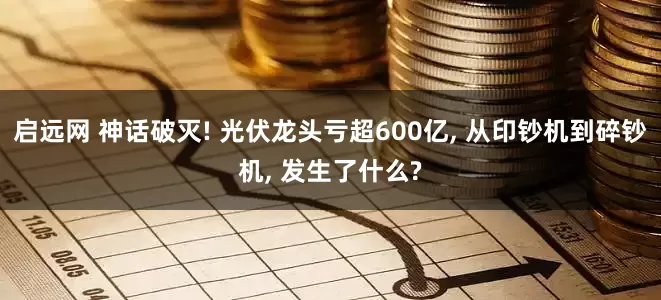 启远网 神话破灭! 光伏龙头亏超600亿, 从印钞机到碎钞机, 发生了什么?