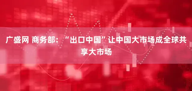 广盛网 商务部：“出口中国”让中国大市场成全球共享大市场